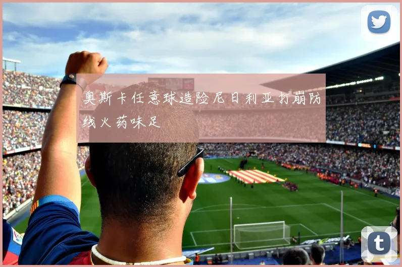 奥斯卡任意球造险尼日利亚打崩防线火药味足
