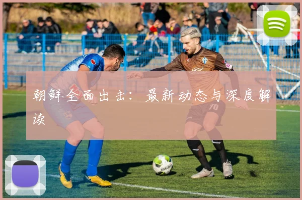 朝鲜全面出击:最新动态与深度解读