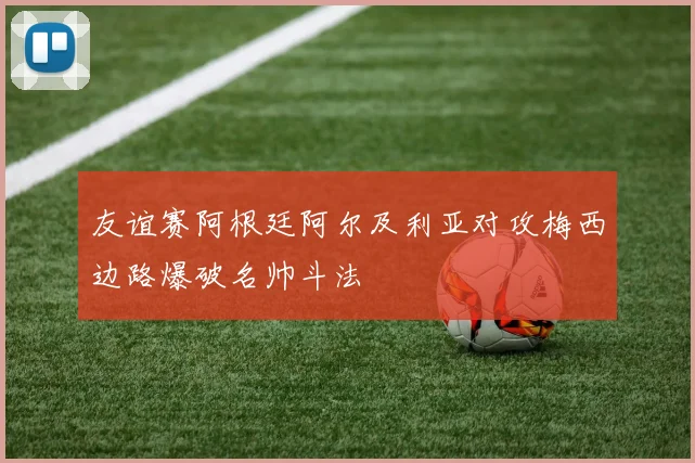 友谊赛阿根廷阿尔及利亚对攻梅西边路爆破名帅斗法