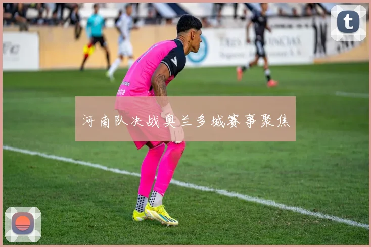 河南队决战奥兰多城赛事聚焦