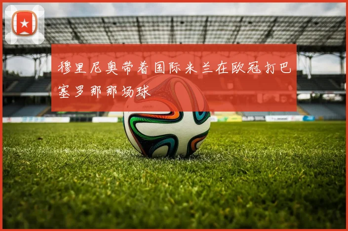 穆里尼奥带着国际米兰在欧冠打巴塞罗那那场球