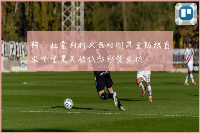 阿卜杜霍利科夫面对刚果金防线首发价值是否被低估形势分析
