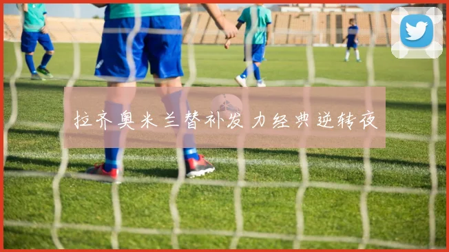 拉齐奥米兰替补发力经典逆转夜