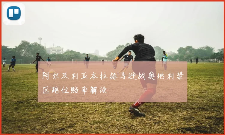 阿尔及利亚本拉赫马迎战奥地利禁区跑位赔率解读
