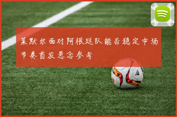 莱默尔面对阿根廷队能否稳定中场节奏首发悬念参考