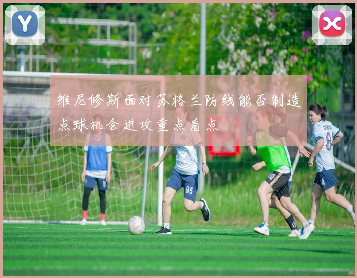 维尼修斯面对苏格兰防线能否制造点球机会进攻重点看点