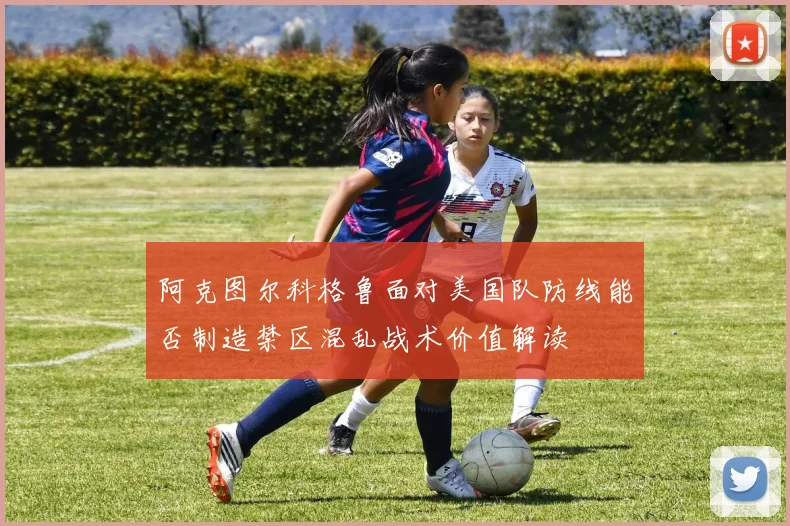 阿克图尔科格鲁面对美国队防线能否制造禁区混乱战术价值解读