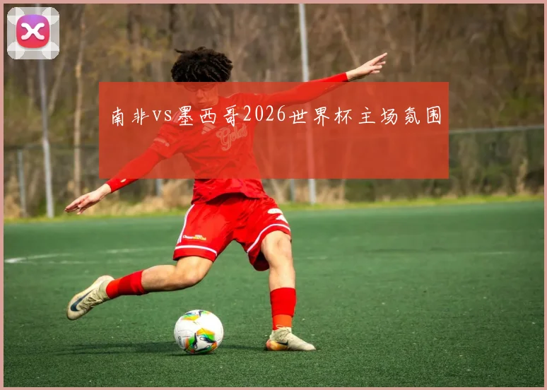 南非vs墨西哥2026世界杯主场氛围