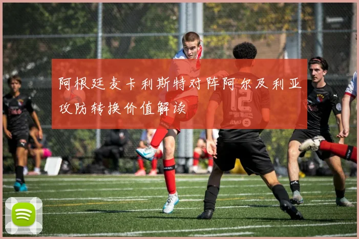 阿根廷麦卡利斯特对阵阿尔及利亚攻防转换价值解读