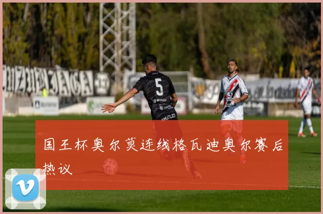 国王杯奥尔莫连线格瓦迪奥尔赛后热议
