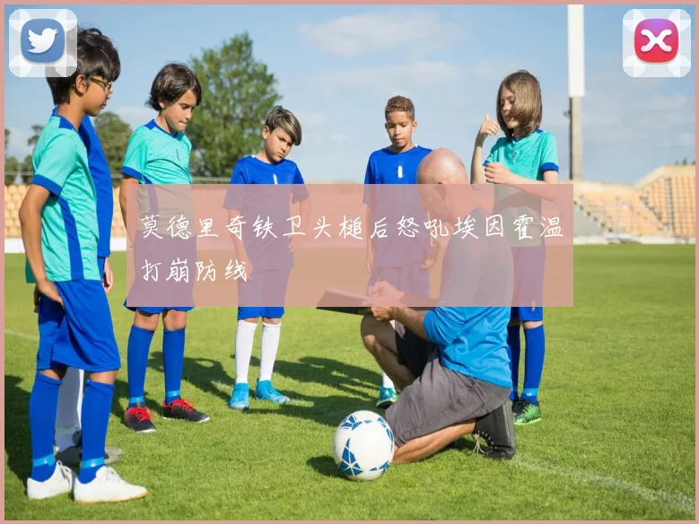 莫德里奇铁卫头槌后怒吼埃因霍温打崩防线