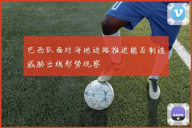 巴西队面对海地边路推进能否制造威胁出线形势观察