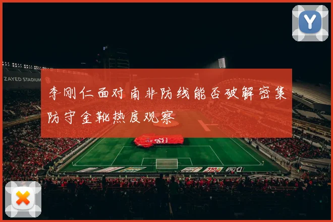 李刚仁面对南非防线能否破解密集防守金靴热度观察