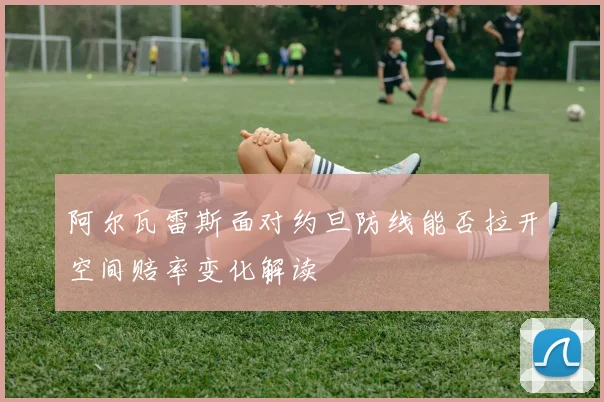 阿尔瓦雷斯面对约旦防线能否拉开空间赔率变化解读