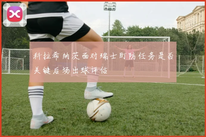 科拉希纳茨面对瑞士盯防任务是否关键后场出球评估