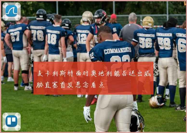麦卡利斯特面对奥地利能否送出威胁直塞首发悬念看点