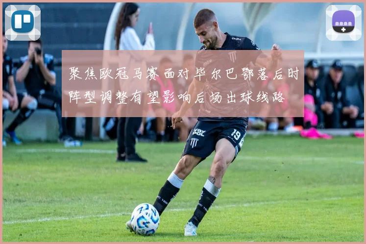 聚焦欧冠马赛面对毕尔巴鄂落后时阵型调整有望影响后场出球线路