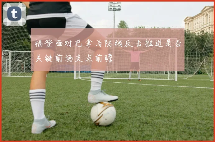 福登面对巴拿马防线反击推进是否关键前场支点前瞻