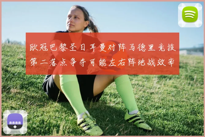 欧冠巴黎圣日耳曼对阵马德里竞技第二落点争夺可能左右阵地战效率