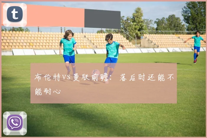 布伦特vs曼联前瞻：落后时还能不能耐心
