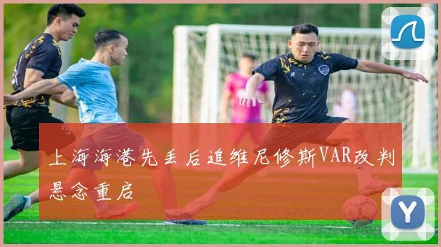 上海海港先丢后追维尼修斯VAR改判悬念重启