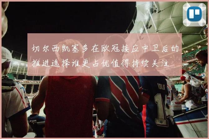 切尔西凯塞多在欧冠接应中卫后的推进选择谁更占优值得持续关注