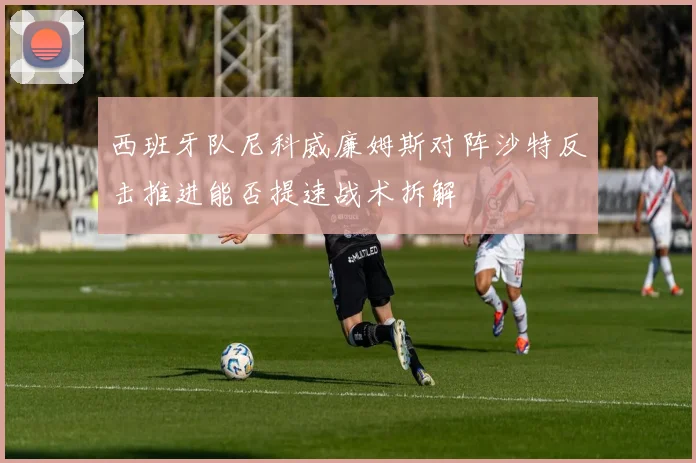 西班牙队尼科威廉姆斯对阵沙特反击推进能否提速战术拆解