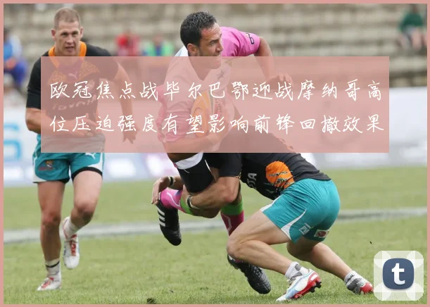 欧冠焦点战毕尔巴鄂迎战摩纳哥高位压迫强度有望影响前锋回撤效果