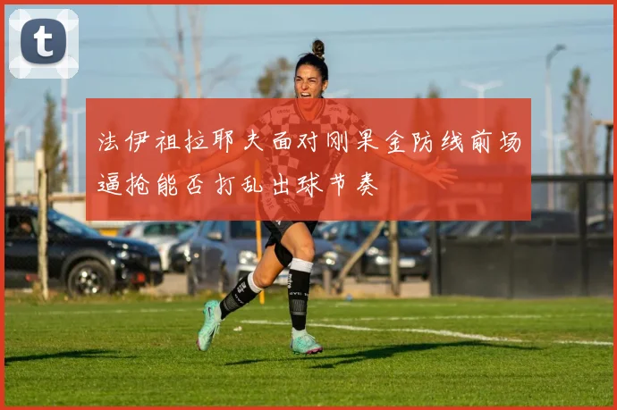 法伊祖拉耶夫面对刚果金防线前场逼抢能否打乱出球节奏