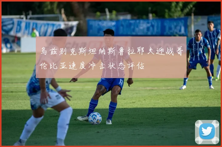 乌兹别克斯坦纳斯鲁拉耶夫迎战哥伦比亚速度冲击状态评估