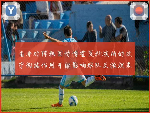南非对阵韩国特博霍莫科埃纳的攻守衔接作用可能影响球队反抢效果