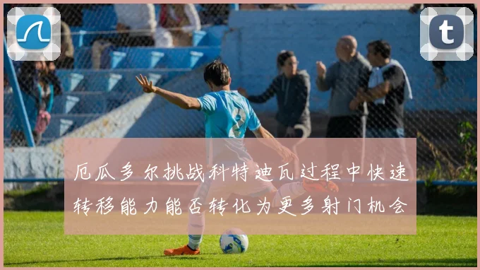 厄瓜多尔挑战科特迪瓦过程中快速转移能力能否转化为更多射门机会