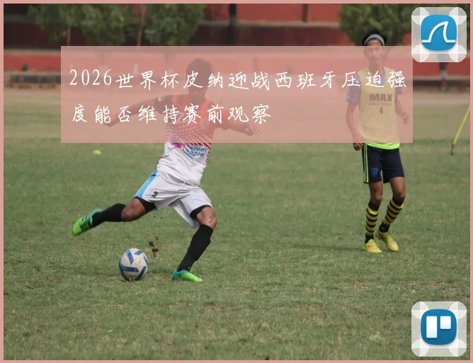 2026世界杯皮纳迎战西班牙压迫强度能否维持赛前观察